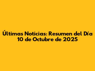 Últimas Noticias: Resumen del Día 10 de Octubre de 2025