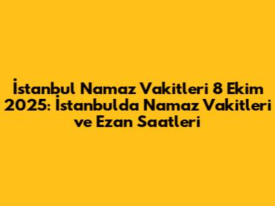 İstanbul Namaz Vakitleri 8 Ekim 2025: İstanbul'da Namaz Vakitleri ve Ezan Saatleri