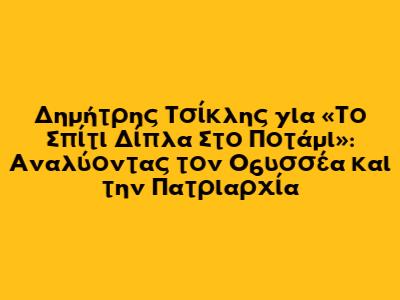 Δημήτρης Τσίκλης για «Το Σπίτι Δίπλα Στο Ποτάμι»: Αναλύοντας τον Οδυσσέα και την Πατριαρχία