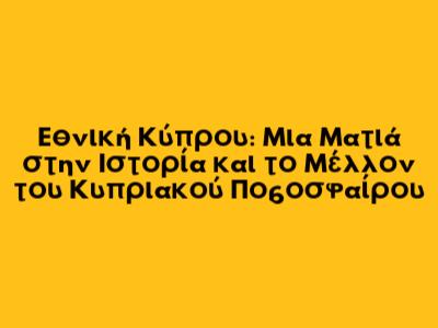 Εθνική Κύπρου: Μια Ματιά στην Ιστορία και το Μέλλον του Κυπριακού Ποδοσφαίρου