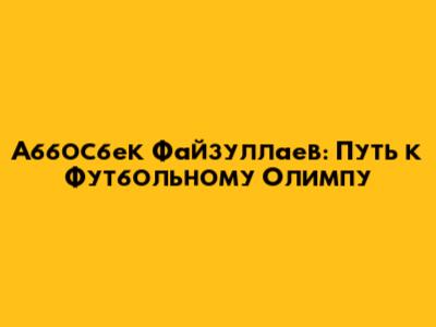 Аббосбек Файзуллаев: Путь к Футбольному Олимпу