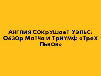 Англия Сокрушает Уэльс: Обзор Матча и Триумф «Трех Львов»