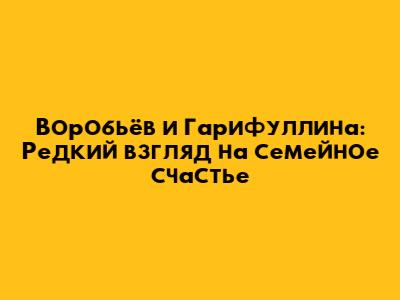 Воробьёв и Гарифуллина: Редкий взгляд на семейное счастье