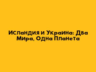 Исландия и Украина: Два Мира, Одна Планета