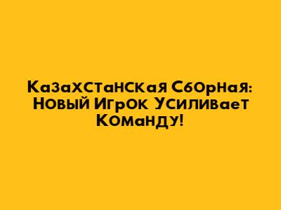 Казахстанская Сборная: Новый Игрок Усиливает Команду!