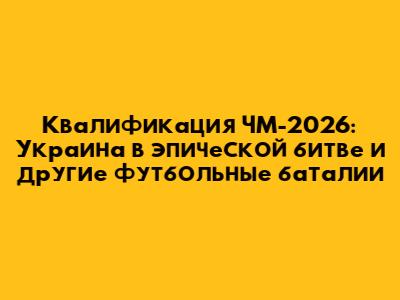 Квалификация ЧМ-2026: Украина в эпической битве и другие футбольные баталии