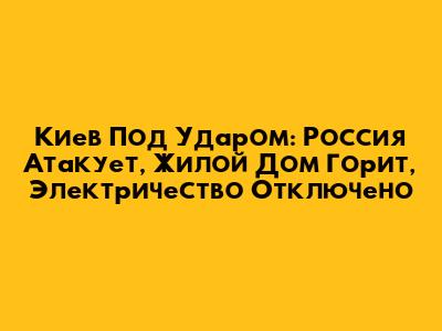 Киев Под Ударом: Россия Атакует, Жилой Дом Горит, Электричество Отключено