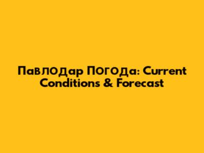 Павлодар Погода: Current Conditions & Forecast