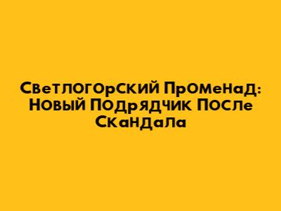 Светлогорский Променад: Новый Подрядчик После Скандала