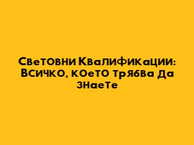 Световни Квалификации: Всичко, което трябва да знаете