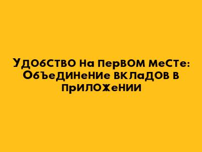 Удобство на первом месте: Объединение вкладов в приложении