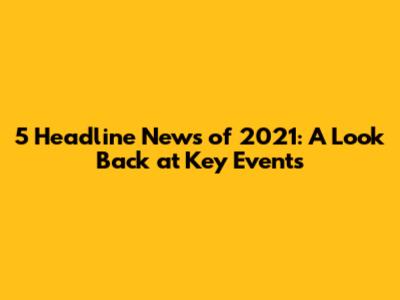 5 Headline News of 2021: A Look Back at Key Events