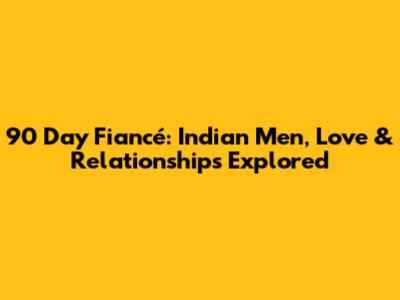 90 Day Fiancé: Indian Men, Love & Relationships Explored