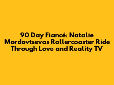 90 Day Fiancé: Natalie Mordovtseva's Rollercoaster Ride Through Love and Reality TV