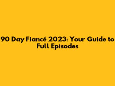 90 Day Fiancé 2023: Your Guide to Full Episodes