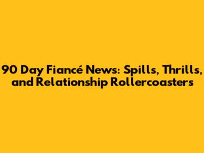 90 Day Fiancé News: Spills, Thrills, and Relationship Rollercoasters