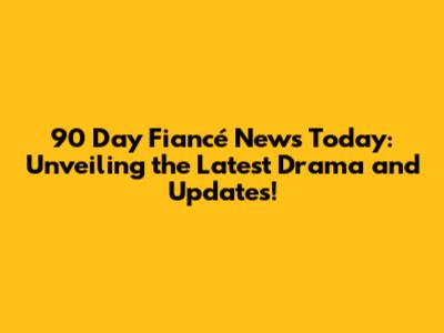 90 Day Fiancé News Today: Unveiling the Latest Drama and Updates!