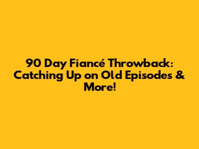 90 Day Fiancé Throwback: Catching Up on Old Episodes & More!