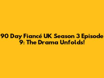 90 Day Fiancé UK Season 3 Episode 9: The Drama Unfolds!