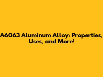 A6063 Aluminum Alloy: Properties, Uses, and More!