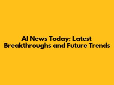 AI News Today: Latest Breakthroughs and Future Trends