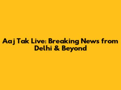 Aaj Tak Live: Breaking News from Delhi & Beyond