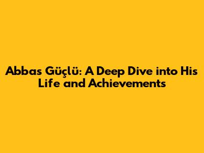 Abbas Güçlü: A Deep Dive into His Life and Achievements