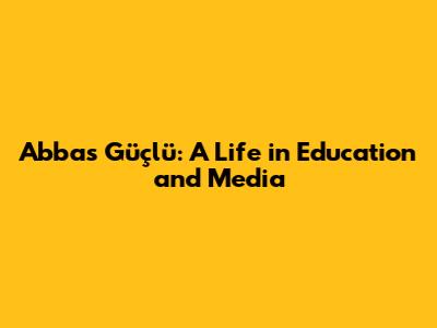 Abbas Güçlü: A Life in Education and Media