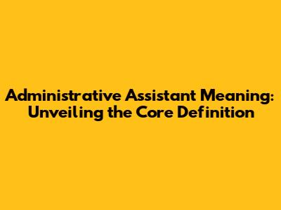 Administrative Assistant Meaning: Unveiling the Core Definition
