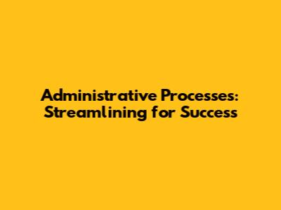 Administrative Processes: Streamlining for Success