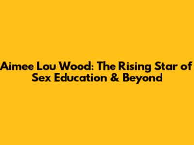 Aimee Lou Wood: The Rising Star of Sex Education & Beyond