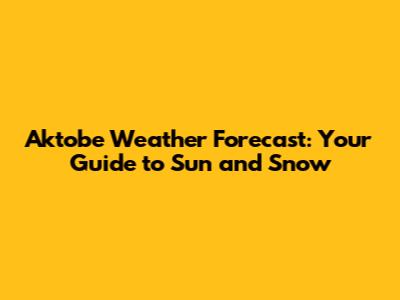 Aktobe Weather Forecast: Your Guide to Sun and Snow
