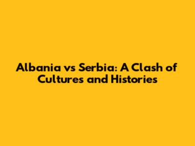 Albania vs Serbia: A Clash of Cultures and Histories