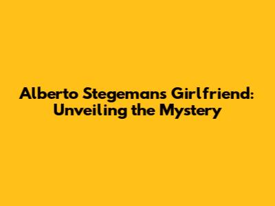 Alberto Stegeman's Girlfriend: Unveiling the Mystery