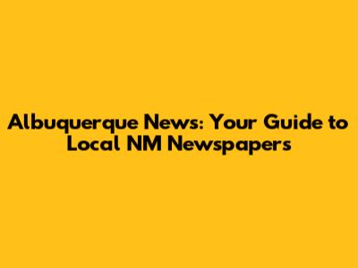 Albuquerque News: Your Guide to Local NM Newspapers