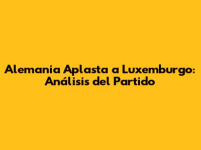 Alemania Aplasta a Luxemburgo: Análisis del Partido