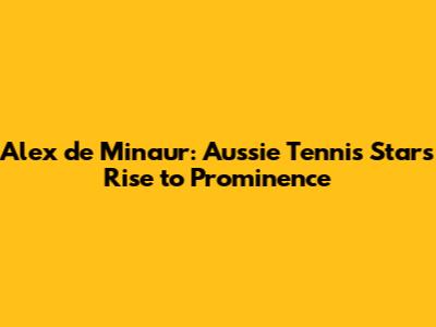 Alex de Minaur: Aussie Tennis Star's Rise to Prominence