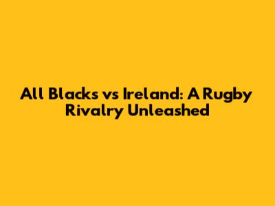 All Blacks vs Ireland: A Rugby Rivalry Unleashed