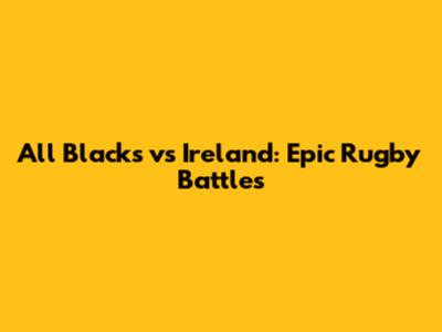 All Blacks vs Ireland: Epic Rugby Battles
