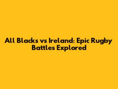 All Blacks vs Ireland: Epic Rugby Battles Explored