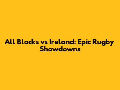 All Blacks vs Ireland: Epic Rugby Showdowns