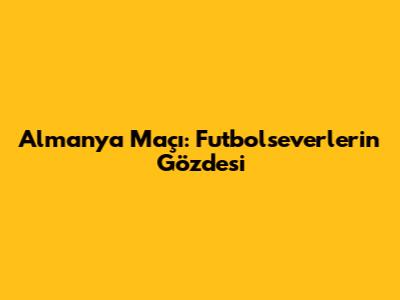 Almanya Maçı: Futbolseverlerin Gözdesi