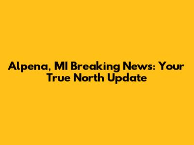 Alpena, MI Breaking News: Your True North Update