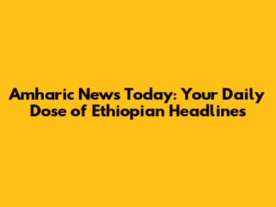 Amharic News Today: Your Daily Dose of Ethiopian Headlines