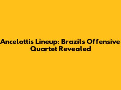 Ancelotti's Lineup: Brazil's Offensive Quartet Revealed