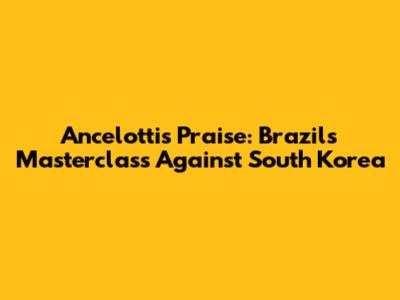 Ancelotti's Praise: Brazil's Masterclass Against South Korea