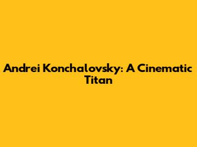Andrei Konchalovsky: A Cinematic Titan