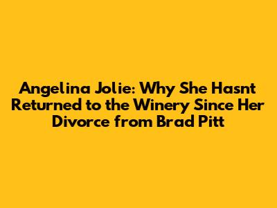 Angelina Jolie: Why She Hasn't Returned to the Winery Since Her Divorce from Brad Pitt