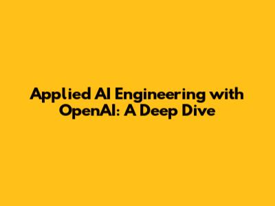 Applied AI Engineering with OpenAI: A Deep Dive