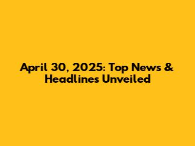 April 30, 2025: Top News & Headlines Unveiled